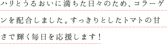 ハリとうるおいに満ちた日々のため、コラーゲンを配合しました。