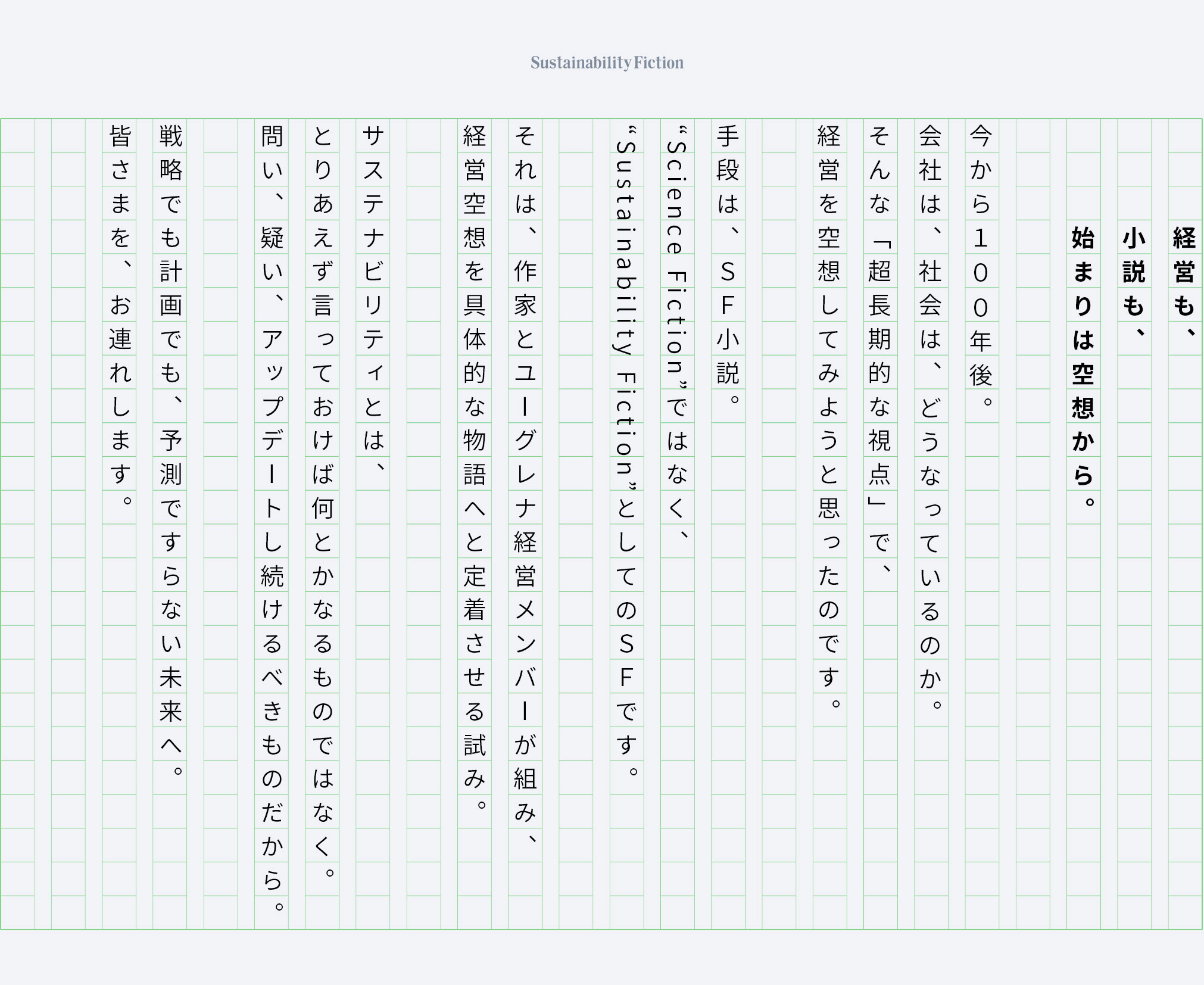 経営も、小説も、始まりは空想から。今から100年後。会社は、社会は、どうなっているのか。そんな「超長期的な視点」で、経営を空想してみようと思ったのです。手段は、SF小説。“Science Fiction”ではなく、”Sustainability Fiction”としてのSFです。それは、作家とユーグレナ経営メンバーが組み、経営空想を具体的な物語へと定着させる試み。サステナビリティとは、とりあえず言っておけば何とかなるものではなく。問い、疑い、アップデートし続けるべきものだから。戦略でも計画でも、予測ですらない未来へ。皆さまを、お連れします。